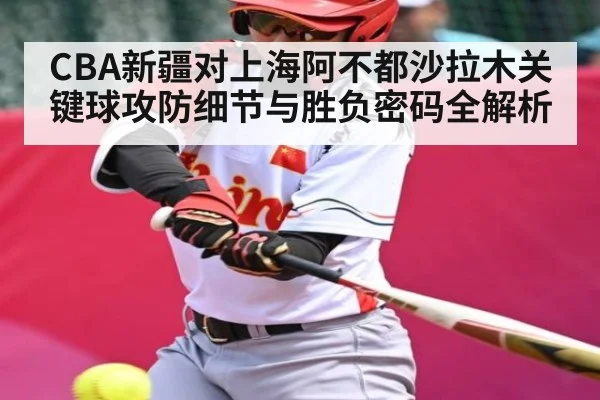 CBA新疆对上海阿不都沙拉木关键球攻防细节与胜负密码全解析