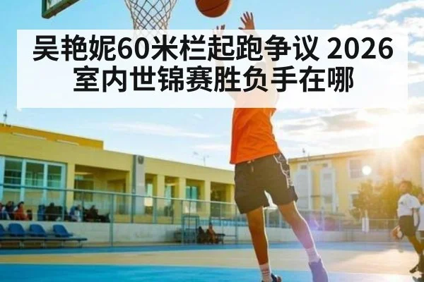 吴艳妮60米栏起跑争议 2026室内世锦赛胜负手在哪